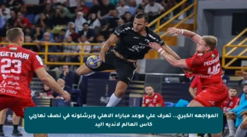 المواجهة الكبرى.. تعرف على موعد مباراة الأهلي وبرشلونة في نصف نهائي كأس العالم لأندية اليد